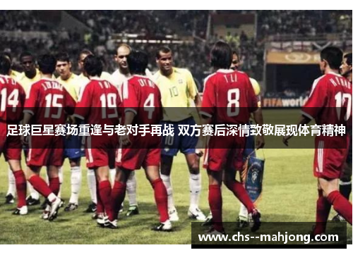 足球巨星赛场重逢与老对手再战 双方赛后深情致敬展现体育精神