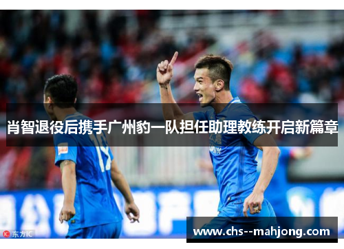 肖智退役后携手广州豹一队担任助理教练开启新篇章