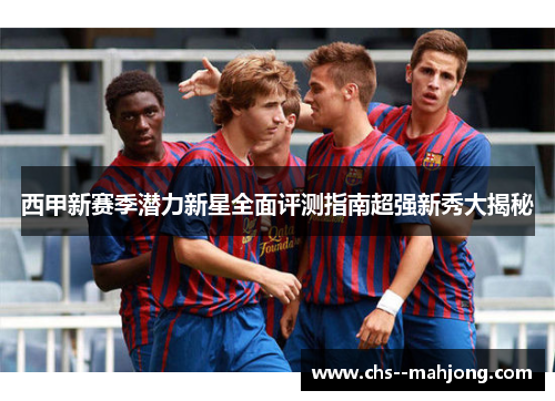 西甲新赛季潜力新星全面评测指南超强新秀大揭秘