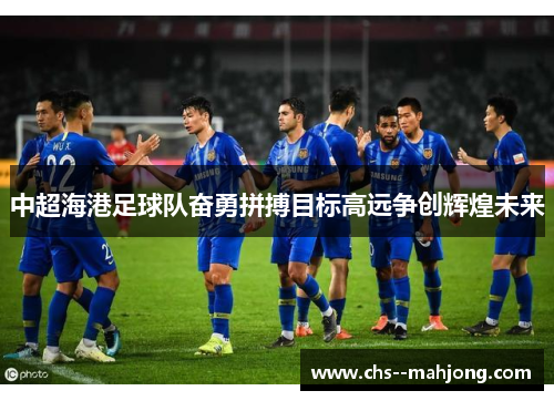 中超海港足球队奋勇拼搏目标高远争创辉煌未来 中超海港足球队奋勇拼搏目标高远争创辉煌未来